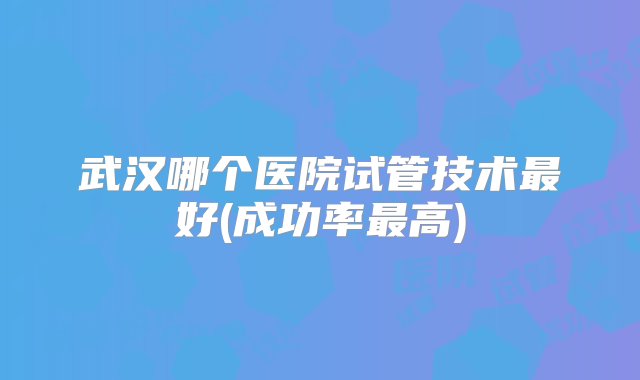 武汉哪个医院试管技术最好(成功率最高)