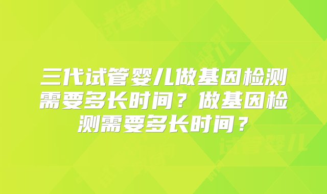 三代试管婴儿做基因检测需要多长时间？做基因检测需要多长时间？