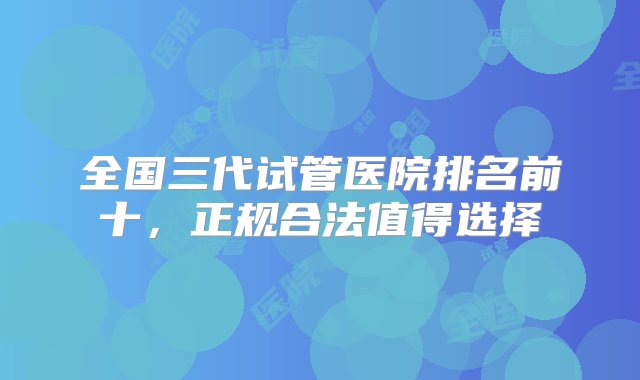 全国三代试管医院排名前十，正规合法值得选择