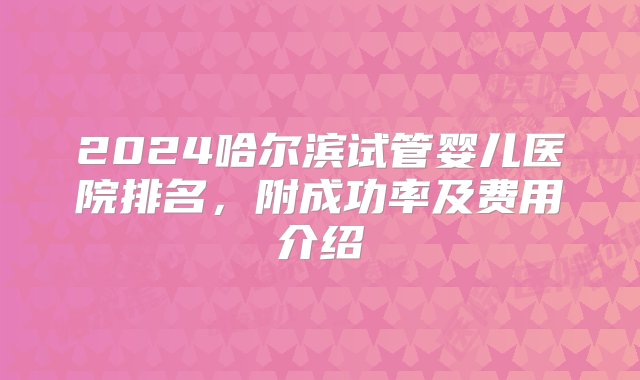 2024哈尔滨试管婴儿医院排名，附成功率及费用介绍