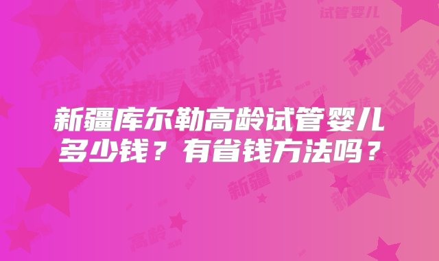 新疆库尔勒高龄试管婴儿多少钱？有省钱方法吗？