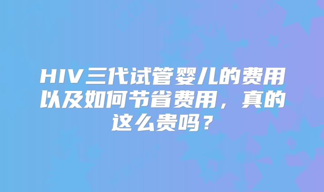 HIV三代试管婴儿的费用以及如何节省费用，真的这么贵吗？