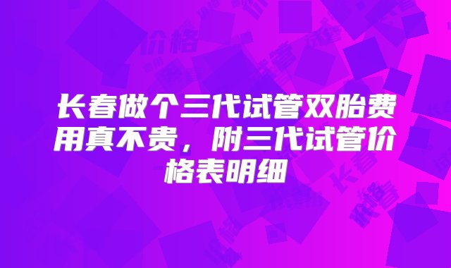 长春做个三代试管双胎费用真不贵，附三代试管价格表明细