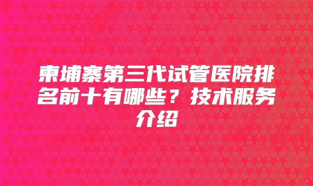 柬埔寨第三代试管医院排名前十有哪些？技术服务介绍