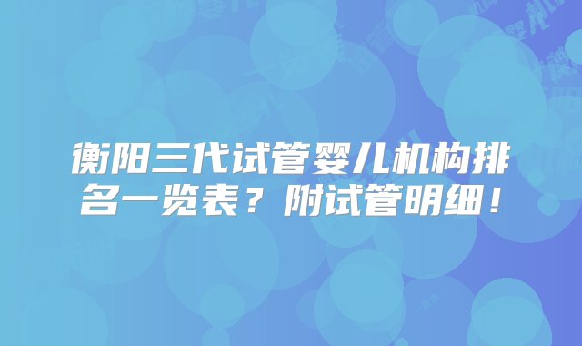 衡阳三代试管婴儿机构排名一览表？附试管明细！