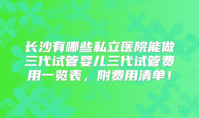 长沙有哪些私立医院能做三代试管婴儿三代试管费用一览表，附费用清单！