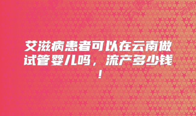 艾滋病患者可以在云南做试管婴儿吗，流产多少钱！