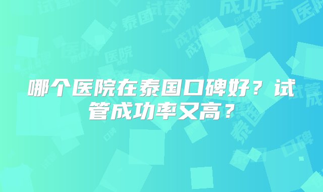 哪个医院在泰国口碑好？试管成功率又高？