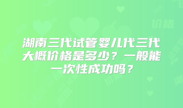 湖南三代试管婴儿代三代大概价格是多少？一般能一次性成功吗？