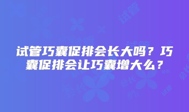 试管巧囊促排会长大吗？巧囊促排会让巧囊增大么？