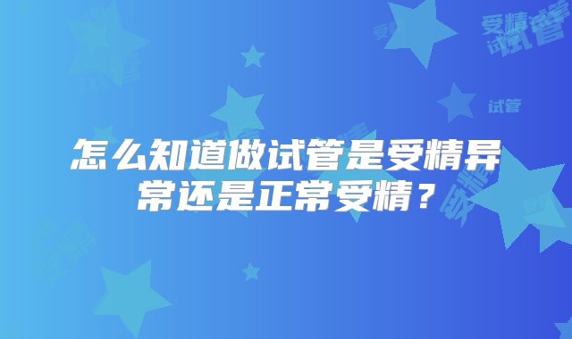 怎么知道做试管是受精异常还是正常受精？