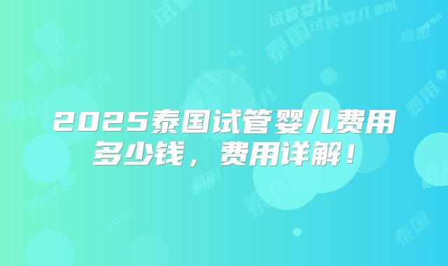 2025泰国试管婴儿费用多少钱，费用详解！