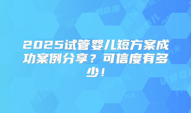 2025试管婴儿短方案成功案例分享？可信度有多少！