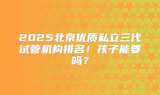 2025北京优质私立三代试管机构排名！孩子能要吗？