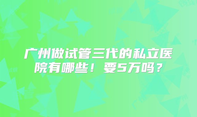 广州做试管三代的私立医院有哪些！要5万吗？