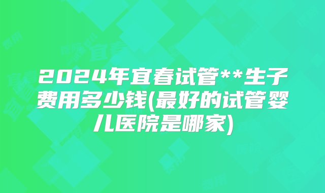 2024年宜春试管**生子费用多少钱(最好的试管婴儿医院是哪家)