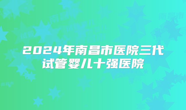 2024年南昌市医院三代试管婴儿十强医院