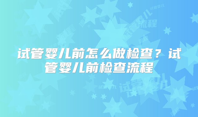 试管婴儿前怎么做检查？试管婴儿前检查流程