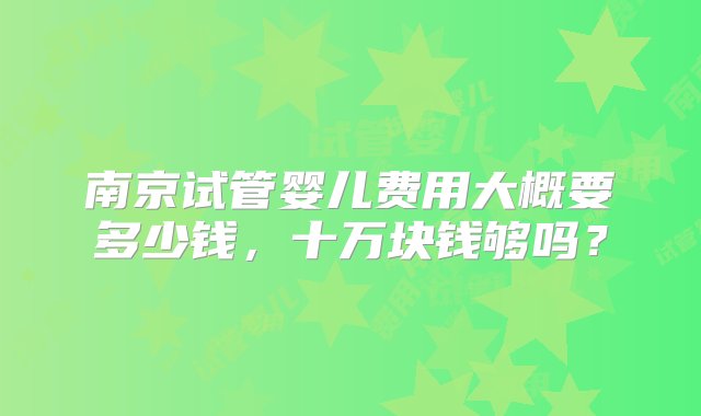 南京试管婴儿费用大概要多少钱，十万块钱够吗？