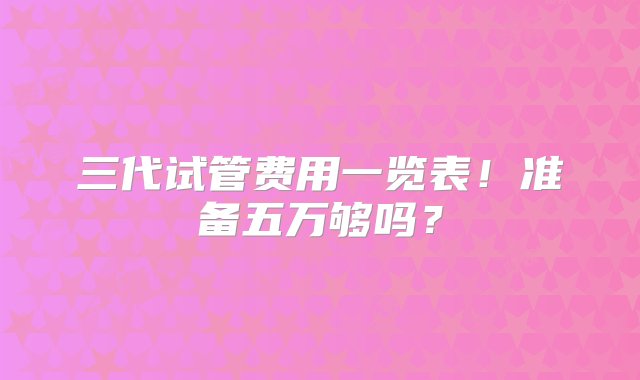 三代试管费用一览表！准备五万够吗？