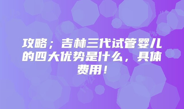 攻略；吉林三代试管婴儿的四大优势是什么，具体费用！