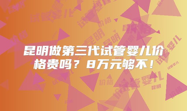 昆明做第三代试管婴儿价格贵吗？8万元够不！