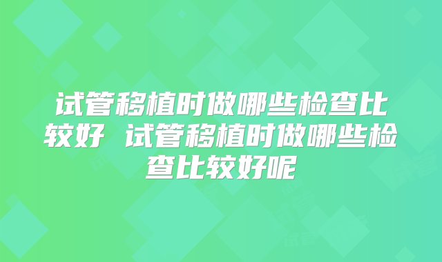 试管移植时做哪些检查比较好 试管移植时做哪些检查比较好呢