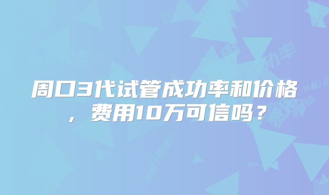 周口3代试管成功率和价格，费用10万可信吗？