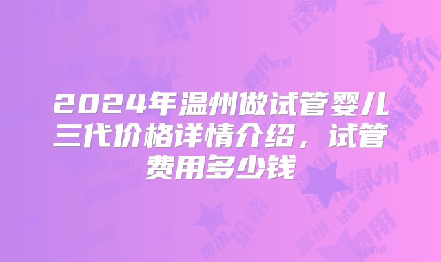 2024年温州做试管婴儿三代价格详情介绍，试管费用多少钱