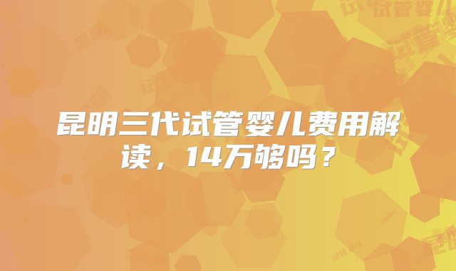 昆明三代试管婴儿费用解读，14万够吗？