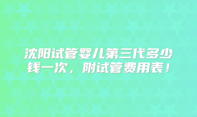 沈阳试管婴儿第三代多少钱一次，附试管费用表！