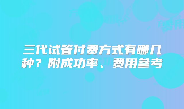 三代试管付费方式有哪几种？附成功率、费用参考