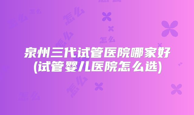 泉州三代试管医院哪家好(试管婴儿医院怎么选)