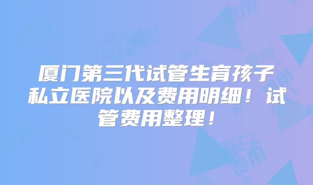 厦门第三代试管生育孩子私立医院以及费用明细！试管费用整理！