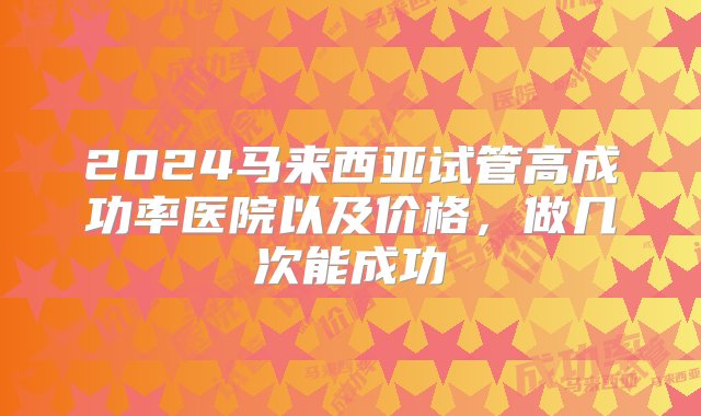 2024马来西亚试管高成功率医院以及价格，做几次能成功