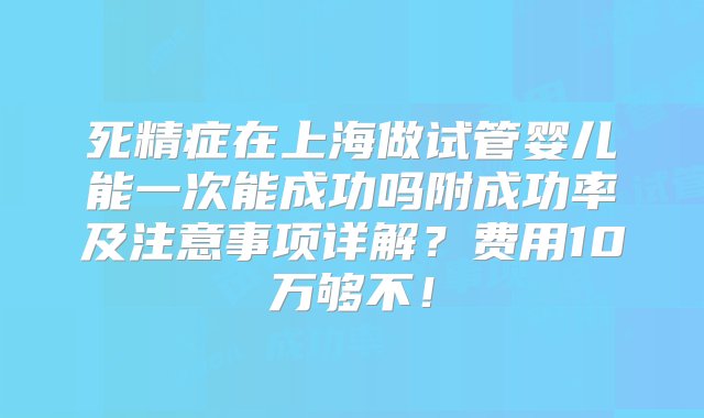 死精症在上海做试管婴儿能一次能成功吗附成功率及注意事项详解？费用10万够不！