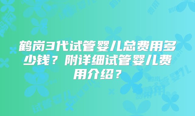 鹤岗3代试管婴儿总费用多少钱？附详细试管婴儿费用介绍？