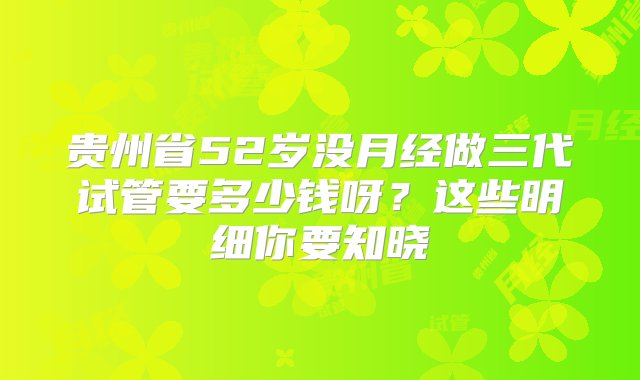 贵州省52岁没月经做三代试管要多少钱呀？这些明细你要知晓