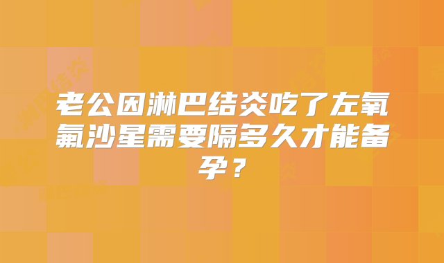 老公因淋巴结炎吃了左氧氟沙星需要隔多久才能备孕？