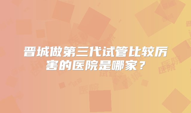 晋城做第三代试管比较厉害的医院是哪家？