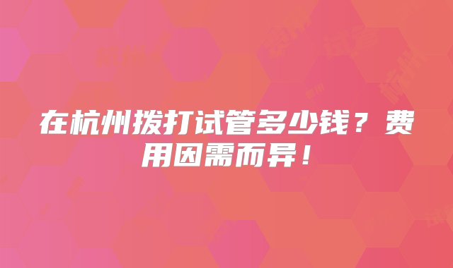 在杭州拨打试管多少钱？费用因需而异！