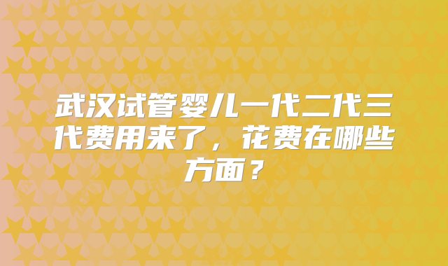 武汉试管婴儿一代二代三代费用来了，花费在哪些方面？