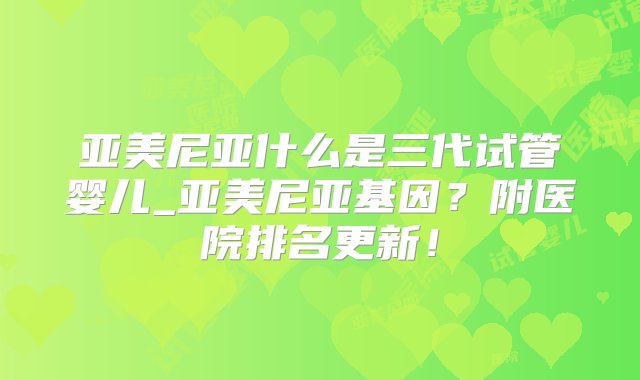 亚美尼亚什么是三代试管婴儿_亚美尼亚基因？附医院排名更新！