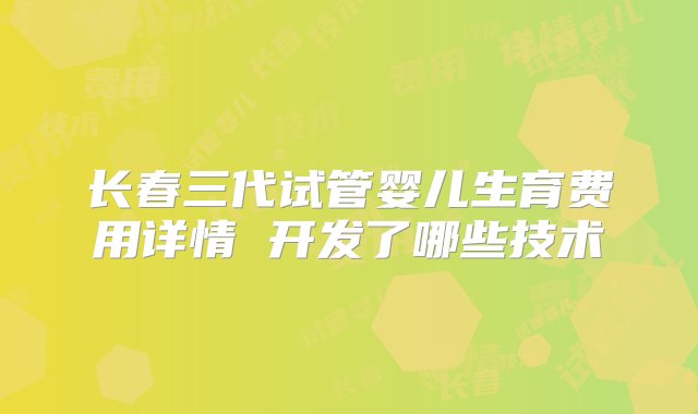 长春三代试管婴儿生育费用详情 开发了哪些技术