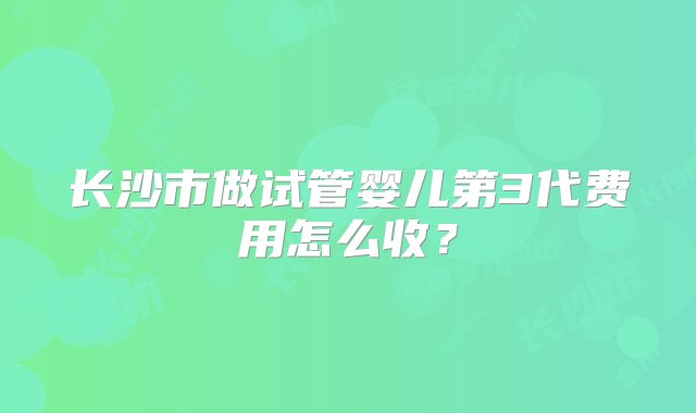 长沙市做试管婴儿第3代费用怎么收？