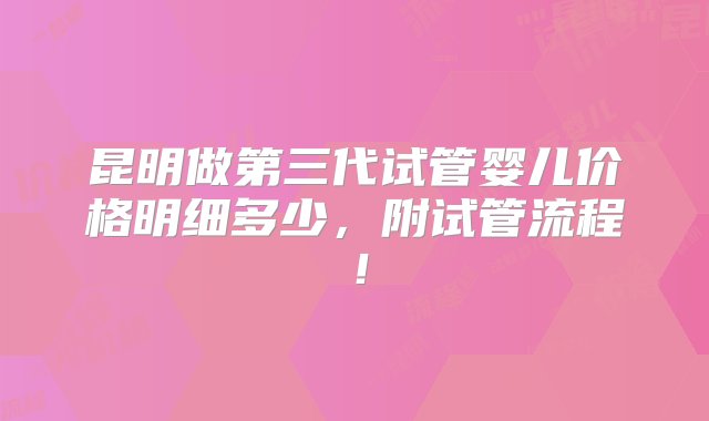 昆明做第三代试管婴儿价格明细多少，附试管流程！