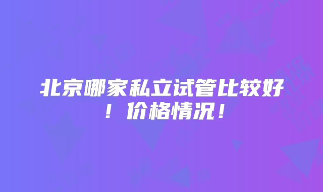 北京哪家私立试管比较好！价格情况！