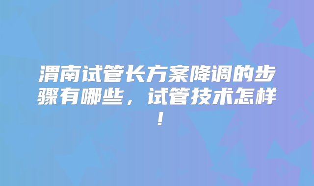 渭南试管长方案降调的步骤有哪些，试管技术怎样！