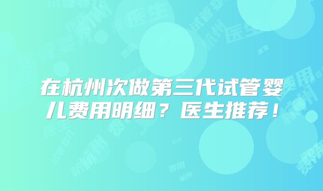 在杭州次做第三代试管婴儿费用明细？医生推荐！