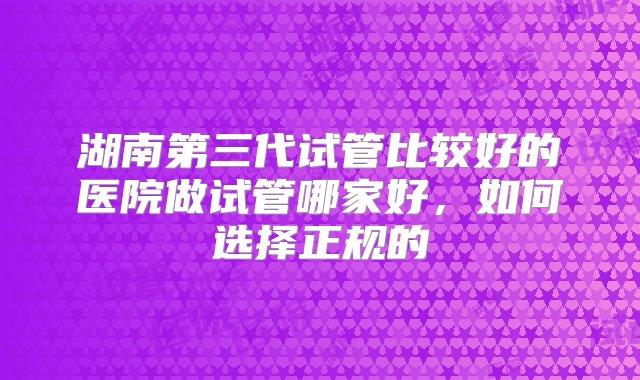 湖南第三代试管比较好的医院做试管哪家好，如何选择正规的